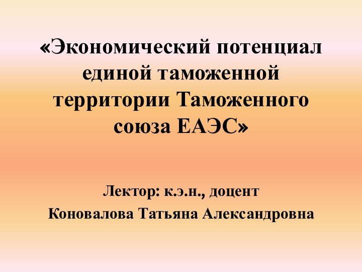 «Экономический потенциал единой таможенной территории Таможенного союза ЕАЭС»Лектор: к.э.н., доцент Коновалова Татьяна Александровна