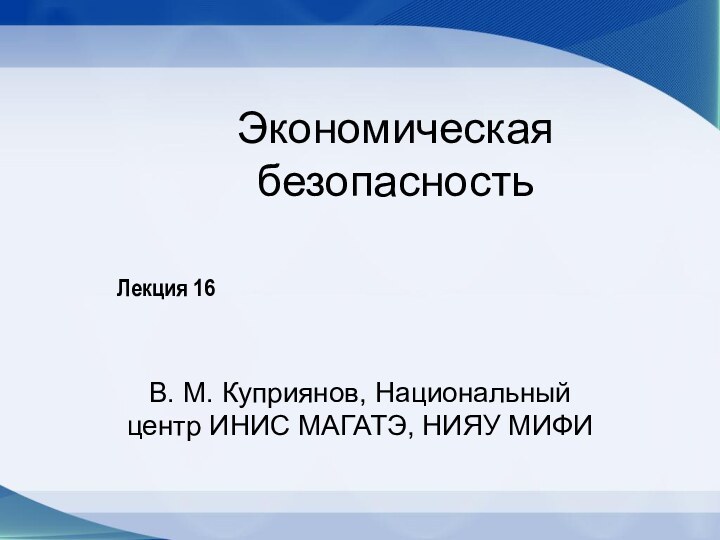 Экономическая безопасностьВ. М. Куприянов, Национальный центр ИНИС МАГАТЭ, НИЯУ МИФИЛекция 16