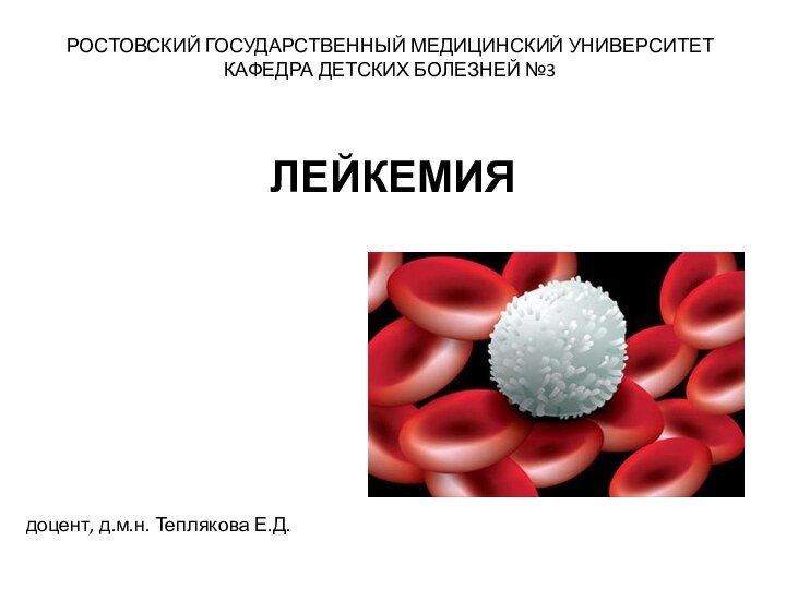 РОСТОВСКИЙ ГОСУДАРСТВЕННЫЙ МЕДИЦИНСКИЙ УНИВЕРСИТЕТКАФЕДРА ДЕТСКИХ БОЛЕЗНЕЙ №3ЛЕЙКЕМИЯдоцент, д.м.н. Теплякова Е.Д.