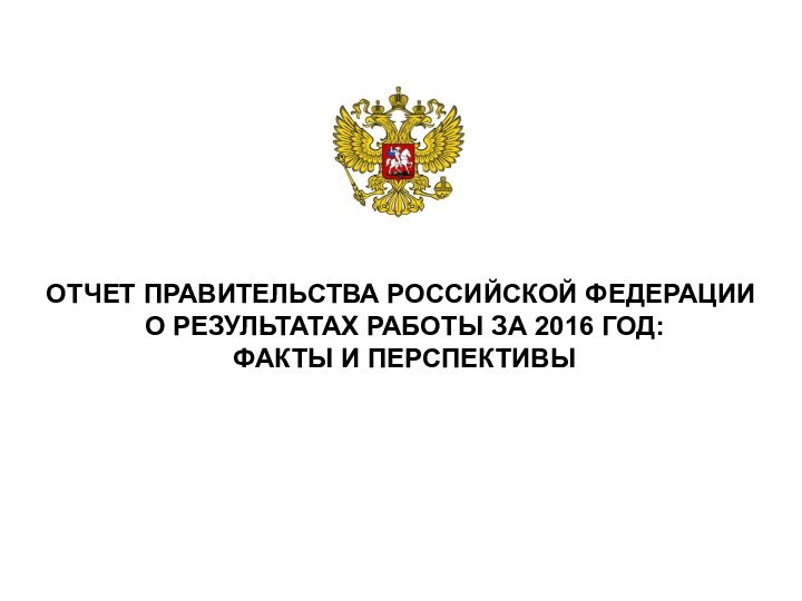 ОТЧЕТ ПРАВИТЕЛЬСТВА РОССИЙСКОЙ ФЕДЕРАЦИИ  О РЕЗУЛЬТАТАХ РАБОТЫ ЗА 2016 ГОД:  ФАКТЫ И ПЕРСПЕКТИВЫ