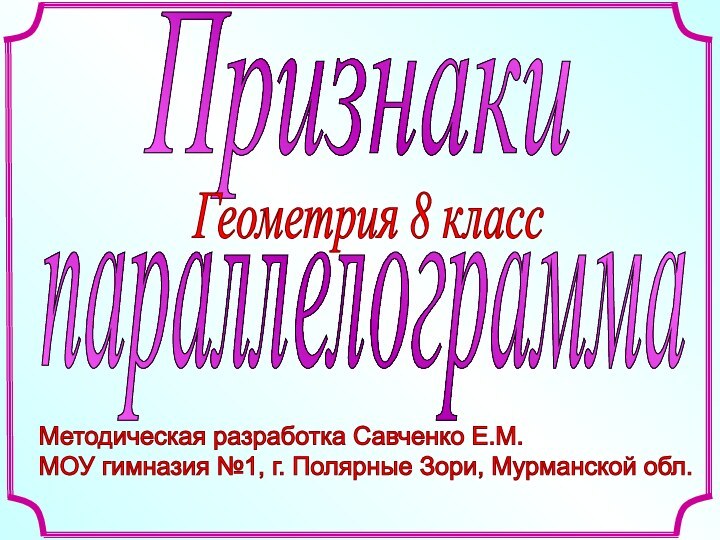 Методическая разработка Савченко Е.М.  МОУ гимназия №1, г. Полярные Зори, Мурманской обл. ПризнакиГеометрия 8 класспараллелограмма