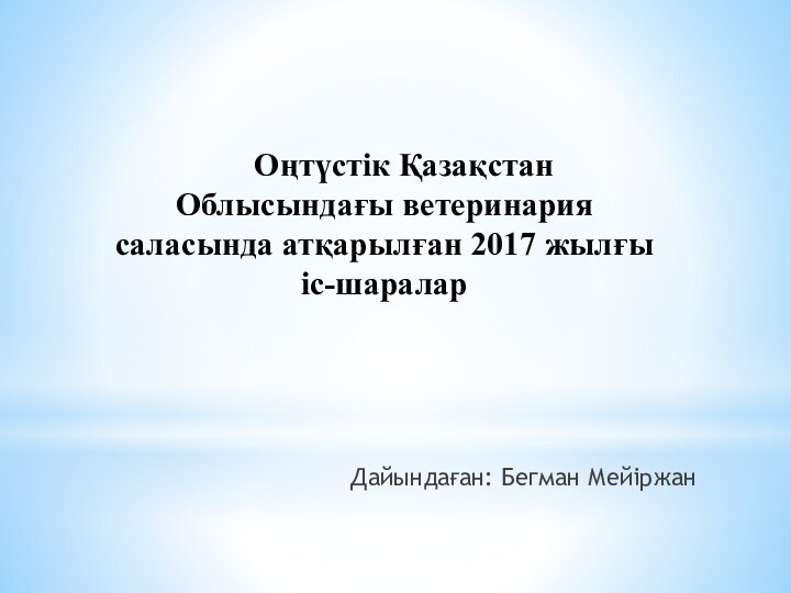 Оңтүстік Қазақстан Облысындағы ветеринария   саласында атқарылған 2017 жылғы іс-шараларДайындаған: Бегман Мейіржан