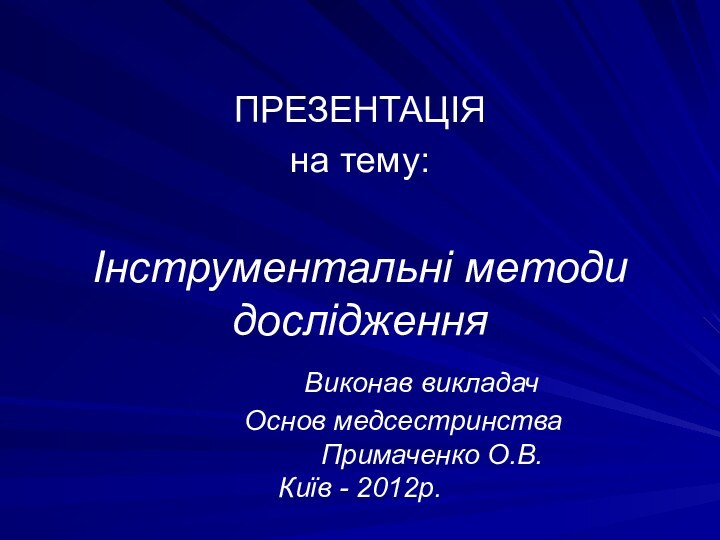 Інструментальні методи дослідження 			 Виконав викладач 		 Основ медсестринства 				Примаченко О.В. Київ - 2012р.ПРЕЗЕНТАЦІЯ на тему: