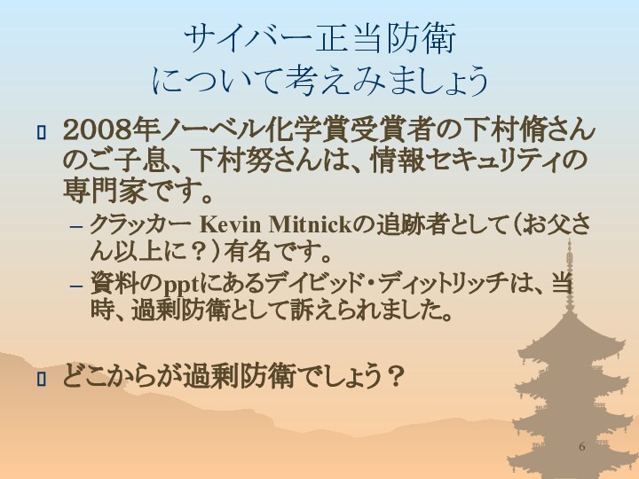 サイバー正当防衛 について考えみましょう２００８年ノーベル化学賞受賞者の下村脩さんのご子息、下村努さんは、情報セキュリティの専門家です。クラッカー Kevin Mitnickの追跡者として（お父さん以上に？）有名です。資料のpptにあるデイビッド・ディットリッチは、当時、過剰防衛として訴えられました。どこからが過剰防衛でしょう？