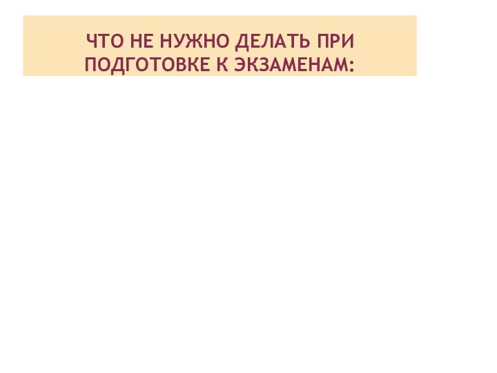 ЧТО НЕ НУЖНО ДЕЛАТЬ ПРИ ПОДГОТОВКЕ К ЭКЗАМЕНАМ: