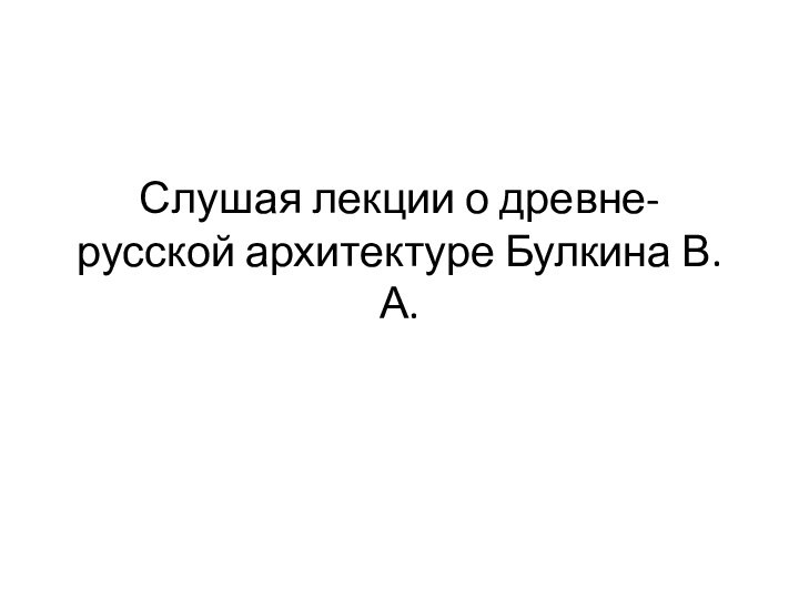 Слушая лекции о древне-русской архитектуре Булкина В.А.