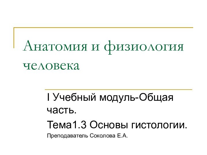 Анатомия и физиология человекаI Учебный модуль-Общая часть.Тема1.3 Основы гистологии.Преподаватель Соколова Е.А.