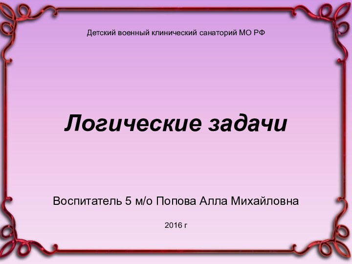 Детский военный клинический санаторий МО РФЛогические задачиВоспитатель 5 м/о Попова Алла Михайловна2016 г