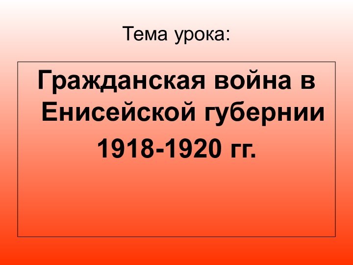 Тема урока: Гражданская война в Енисейской губернии1918-1920 гг.