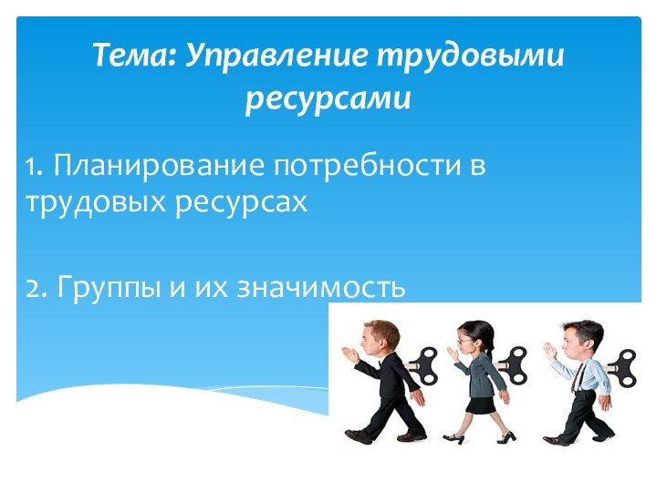 Тема: Управление трудовыми ресурсами 1. Планирование потребности в трудовых ресурсах2. Группы и их значимость