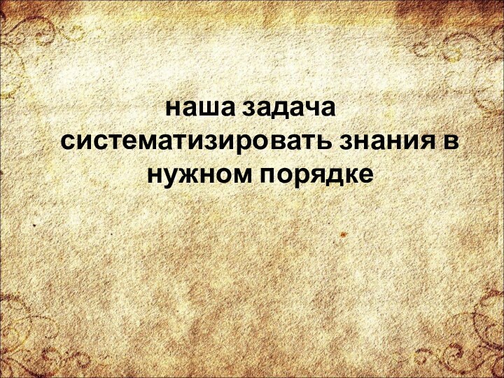 наша задача систематизировать знания в нужном порядке