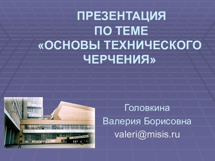 ПРЕЗЕНТАЦИЯ   ПО ТЕМЕ  «ОСНОВЫ ТЕХНИЧЕСКОГО     ЧЕРЧЕНИЯ»ГоловкинаВалерия Борисовнаvaleri@misis.ru