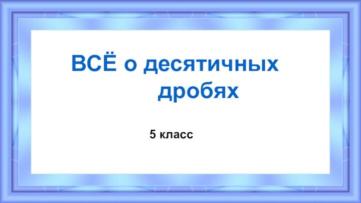 5 классВСЁ о десятичных        дробях