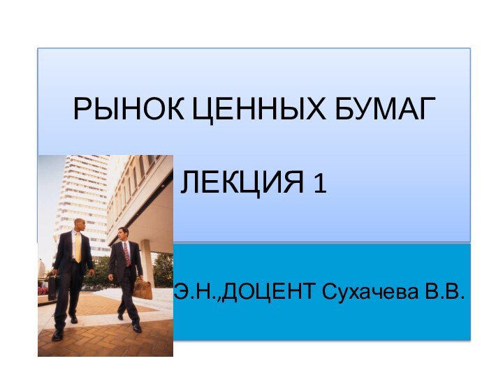 РЫНОК ЦЕННЫХ БУМАГ  ЛЕКЦИЯ 1К.Э.Н.,ДОЦЕНТ Сухачева В.В.