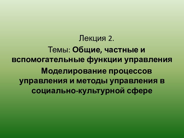 Лекция 2.	Темы: Общие, частные и вспомогательные функции управления	Моделирование процессов управления и методы управления в социально-культурной сфере