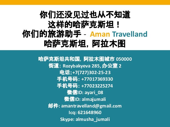 你们还没见过也从不知道这样的哈萨克斯坦！你们的旅游助手 - Aman Travelland哈萨克斯坦，阿拉木图哈萨克斯坦共和国, 阿拉木图城市 050000街道： Rozybakyeva 285, 办公室 2电话；+7(727)302-25-23手机号码： +77017369330手机号码： +77023225274微信ID: