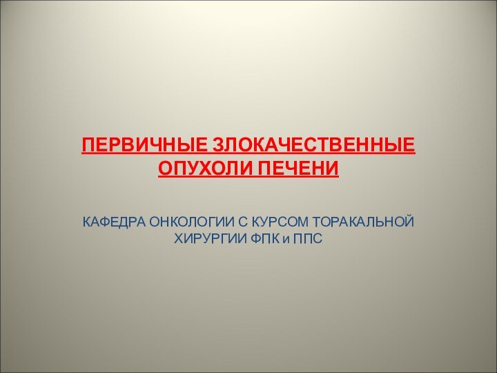 ПЕРВИЧНЫЕ ЗЛОКАЧЕСТВЕННЫЕ ОПУХОЛИ ПЕЧЕНИКАФЕДРА ОНКОЛОГИИ С КУРСОМ ТОРАКАЛЬНОЙ ХИРУРГИИ ФПК и ППС