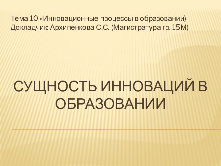 СУЩНОСТЬ ИННОВАЦИЙ В ОБРАЗОВАНИИТема 10 «Инновационные процессы в образовании) Докладчик: Архипенкова С.С. (Магистратура гр. 15М)