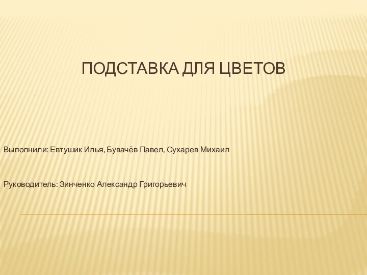 ПОДСТАВКА ДЛЯ ЦВЕТОВВыполнили: Евтушик Илья, Бувачёв Павел, Сухарев МихаилРуководитель: Зинченко Александр Григорьевич