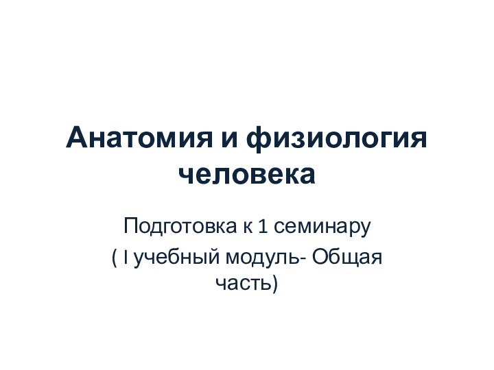 Анатомия и физиология человекаПодготовка к 1 семинару( I учебный модуль- Общая часть)