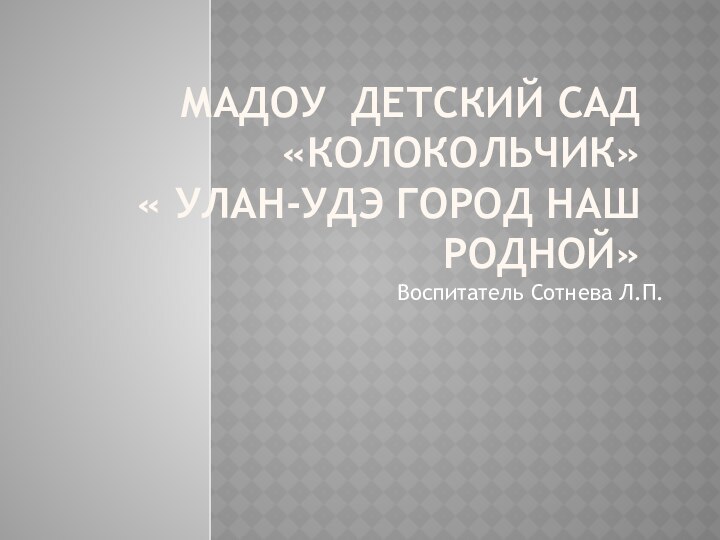 МАДОУ ДЕТСКИЙ САД «КОЛОКОЛЬЧИК»  « УЛАН-УДЭ ГОРОД НАШ РОДНОЙ»Воспитатель Сотнева Л.П.