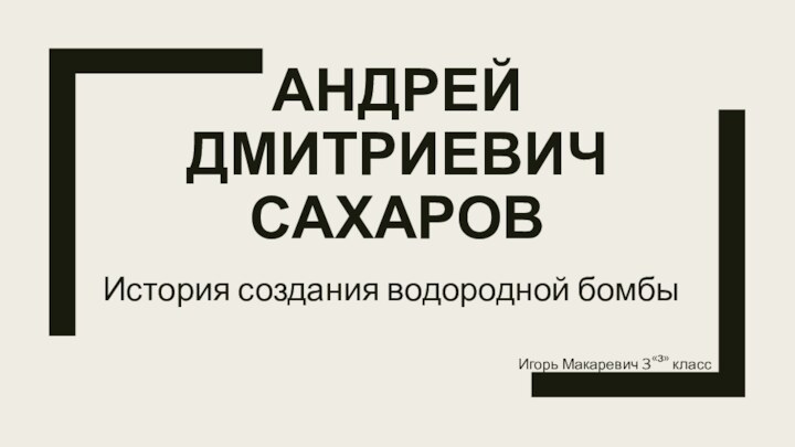 АНДРЕЙ ДМИТРИЕВИЧ САХАРОВИстория создания водородной бомбыИгорь Макаревич 3«з» класс