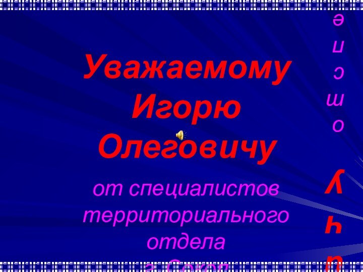 Уважаемому  Игорю Олеговичу  от специалистов  территориального отдела  г.