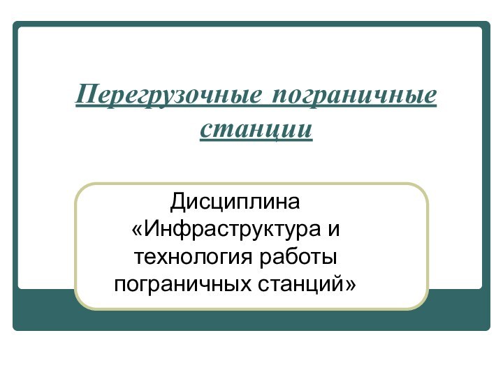 Перегрузочные пограничные станции Дисциплина «Инфраструктура и технология работы пограничных станций»