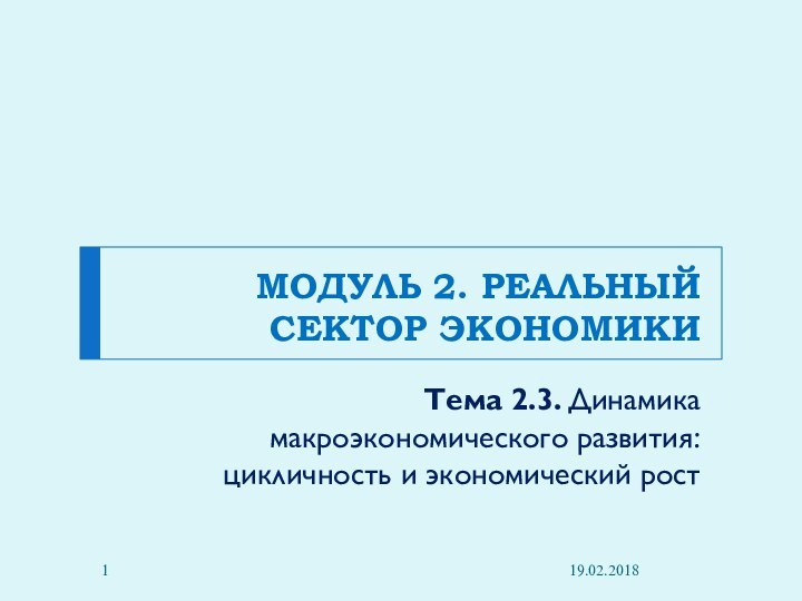 МОДУЛЬ 2. РЕАЛЬНЫЙ СЕКТОР ЭКОНОМИКИ Тема 2.3. Динамика макроэкономического развития: цикличность и экономический рост19.02.2018