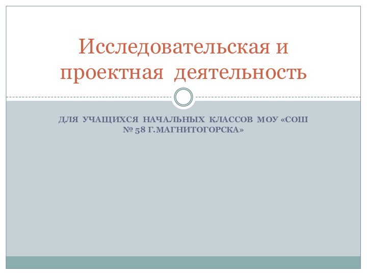 ДЛЯ УЧАЩИХСЯ НАЧАЛЬНЫХ КЛАССОВ МОУ «СОШ № 58 Г.МАГНИТОГОРСКА»Исследовательская и проектная деятельность