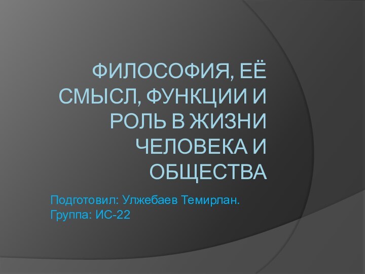 ФИЛОСОФИЯ, ЕЁ СМЫСЛ, ФУНКЦИИ И РОЛЬ В ЖИЗНИ ЧЕЛОВЕКА И ОБЩЕСТВАПодготовил: Улжебаев Темирлан. Группа: ИС-22