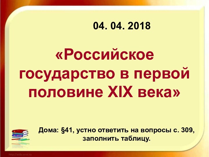 04. 04. 2018«Российское государство в первой половине XIX века» 	Дома: §41, устно