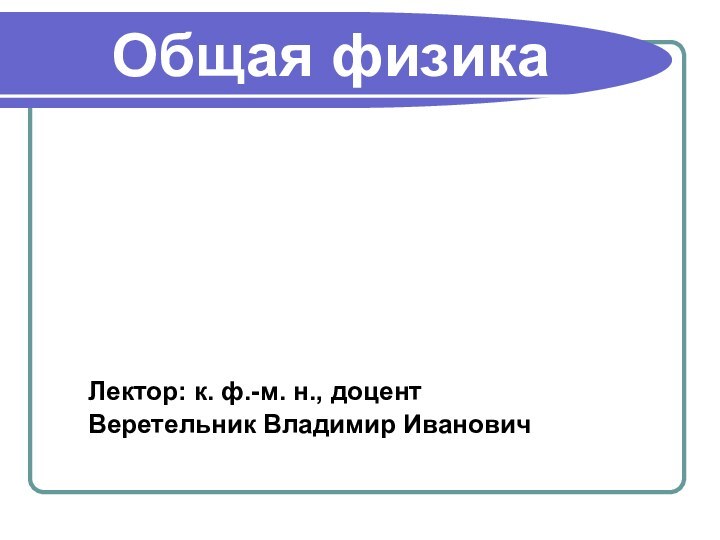 Общая физикаЛектор: к. ф.-м. н., доцент Веретельник Владимир Иванович