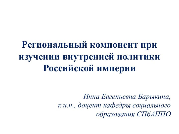 Региональный компонент при изучении внутренней политики Российской империиИнна Евгеньевна Барыкина,к.и.н., доцент кафедры социального образования СПбАППО