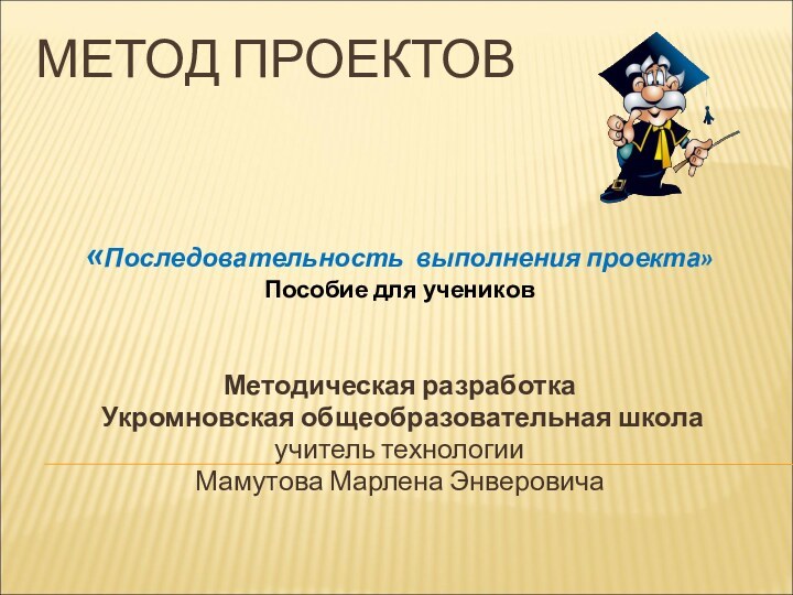 МЕТОД ПРОЕКТОВ«Последовательность выполнения проекта»Пособие для учениковМетодическая разработка Укромновская общеобразовательная школаучитель технологииМамутова Марлена Энверовича