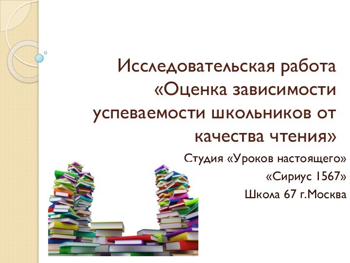 Исследовательская работа «Оценка зависимости успеваемости школьников от качества чтения»Студия «Уроков настоящего» «Сириус 1567»Школа 67 г.Москва