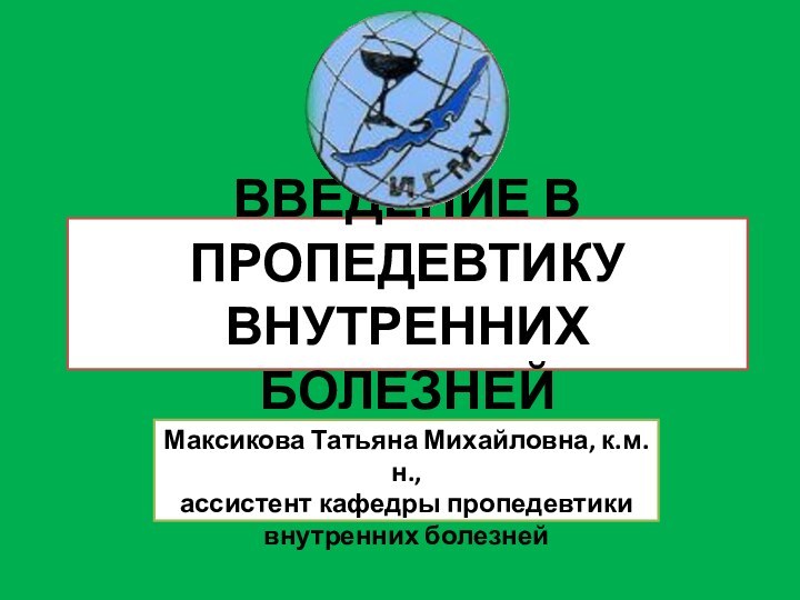 ВВЕДЕНИЕ В ПРОПЕДЕВТИКУ ВНУТРЕННИХ БОЛЕЗНЕЙМаксикова Татьяна Михайловна, к.м.н.,ассистент кафедры пропедевтики внутренних болезней