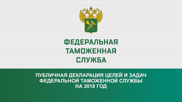 ПУБЛИЧНАЯ ДЕКЛАРАЦИЯ ЦЕЛЕЙ И ЗАДАЧ  ФЕДЕРАЛЬНОЙ ТАМОЖЕННОЙ СЛУЖБЫ  НА 2018 ГОД