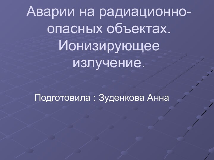 Аварии на радиационно-опасных объектах. Ионизирующее излучение.Подготовила : Зуденкова Анна