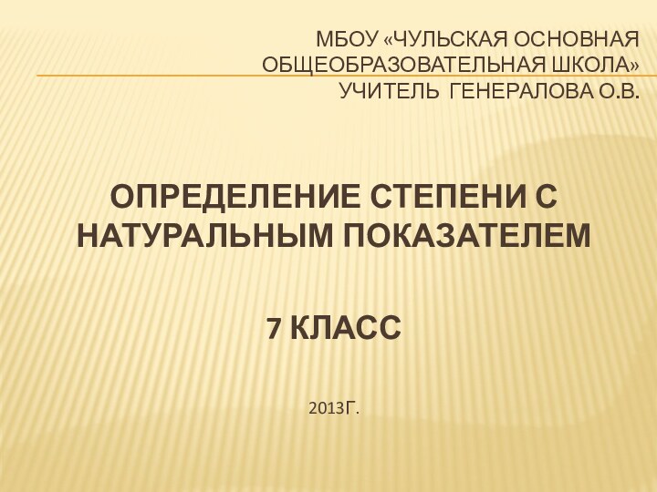 МБОУ «ЧУЛЬСКАЯ ОСНОВНАЯ  ОБЩЕОБРАЗОВАТЕЛЬНАЯ ШКОЛА» УЧИТЕЛЬ ГЕНЕРАЛОВА О.В.ОПРЕДЕЛЕНИЕ СТЕПЕНИ С НАТУРАЛЬНЫМ ПОКАЗАТЕЛЕМ7 КЛАСС2013Г.