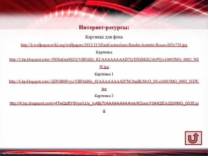 Интернет-ресурсы:Картинка для фона http://it.wallpaperswiki.org/wallpapers/2012/11/Sfondi-astrazione-Render-Astratto-Rosso-485x728.jpgКартинка http://3.bp.blogspot.com/-5NHiaGurMZQ/VBFtdlJz_KI/AAAAAAAAD7Q/DXHtKKUdyPQ/s1600/IMG_0002_NEW.jpg Картинка 1 http://4.bp.blogspot.com/-JjENB00Fvys/VBFtdsMr_4I/AAAAAAAAD7M/JbpBLMvO_S8/s1600/IMG_0003_NEW.jpg Картинка 2 http://4.bp.blogspot.com/-4TwQzBY6Vys/UJy_IvABj7I/AAAAAAAAAmk/KGoocY0AK2E/s320/IMG_0035.jpg