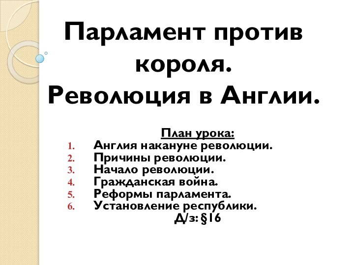 Парламент против короля.  Революция в Англии.План урока:Англия накануне революции.Причины революции.Начало революции.Гражданская война.Реформы парламента.Установление республики.Д/з: §16