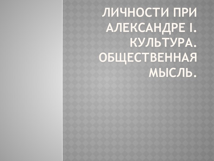 ЛИЧНОСТИ ПРИ АЛЕКСАНДРЕ I. КУЛЬТУРА. ОБЩЕСТВЕННАЯ МЫСЛЬ.