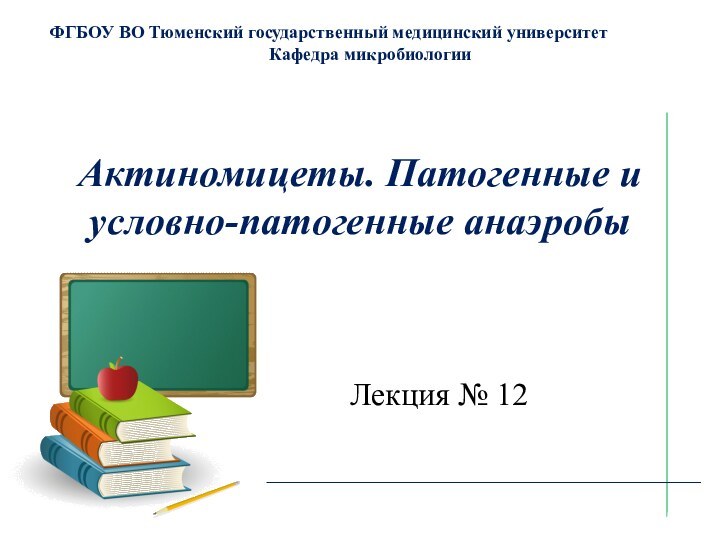 Актиномицеты. Патогенные и условно-патогенные анаэробыФГБОУ ВО Тюменский государственный медицинский университетКафедра микробиологииЛекция № 12