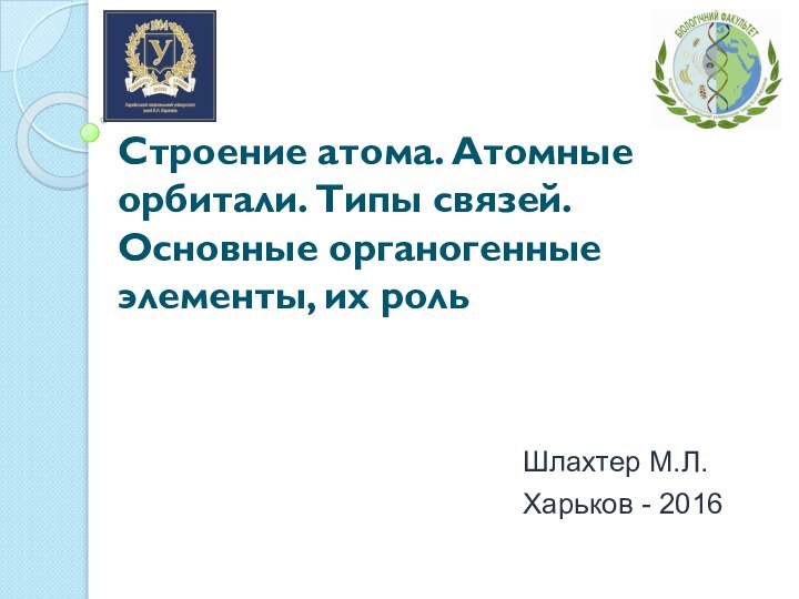 Строение атома. Атомные орбитали. Типы связей. Основные органогенные элементы, их рольШлахтер М.Л.Харьков - 2016