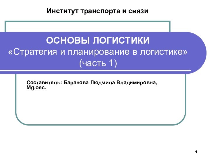 ОСНОВЫ ЛОГИСТИКИ «Стратегия и планирование в логистике» (часть 1)Составитель: Баранова Людмила Владимировна, Mg.oec.Институт транспорта и связи