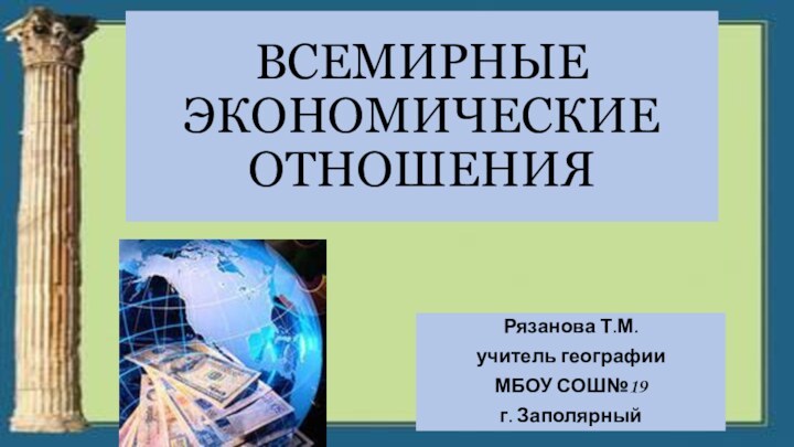 ВСЕМИРНЫЕ ЭКОНОМИЧЕСКИЕ ОТНОШЕНИЯ Рязанова Т.М.учитель географии МБОУ СОШ№19г. Заполярный