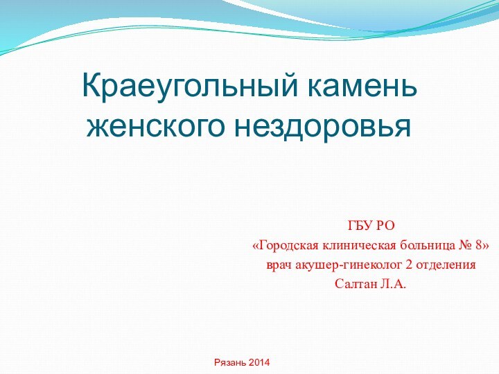 Краеугольный камень женского нездоровьяГБУ РО«Городская клиническая больница № 8»врач акушер-гинеколог 2 отделенияСалтан Л.А.Рязань 2014