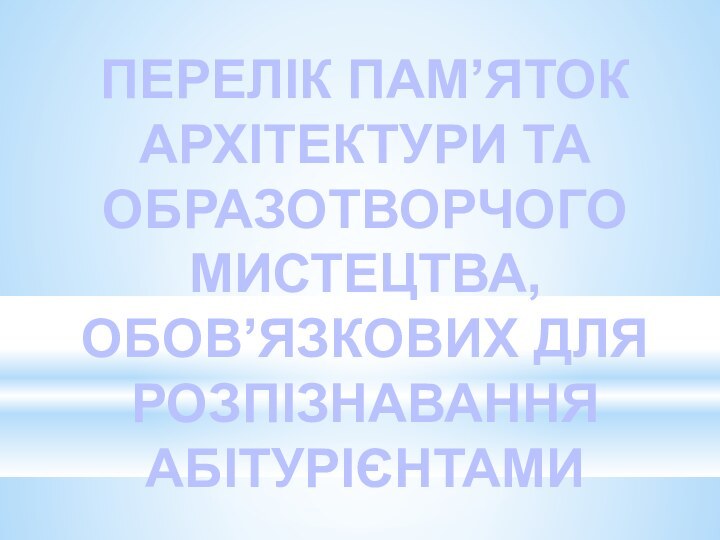 ПЕРЕЛІК ПАМ’ЯТОК АРХІТЕКТУРИ ТА ОБРАЗОТВОРЧОГО МИСТЕЦТВА,ОБОВ’ЯЗКОВИХ ДЛЯ РОЗПІЗНАВАННЯ АБІТУРІЄНТАМИ