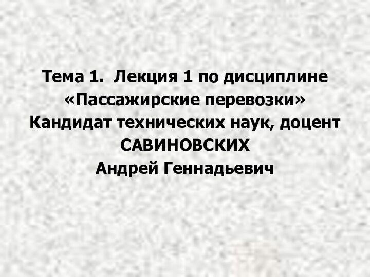 Тема 1. Лекция 1 по дисциплине«Пассажирские перевозки»Кандидат технических наук, доцентСАВИНОВСКИХАндрей Геннадьевич